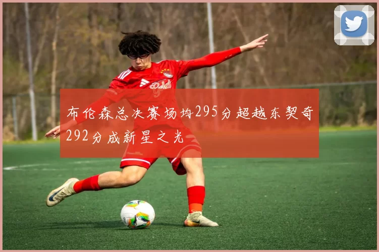 布伦森总决赛场均295分超越东契奇292分成新星之光