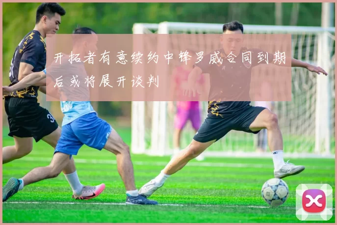 开拓者有意续约中锋罗威合同到期后或将展开谈判