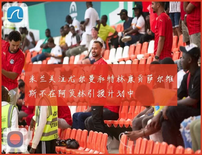 米兰关注尤尔曼和特林康贡萨尔维斯不在阿莫林引援计划中