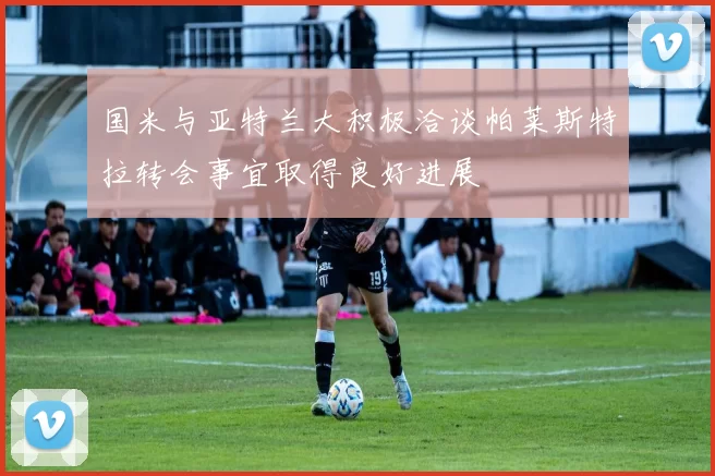 国米与亚特兰大积极洽谈帕莱斯特拉转会事宜取得良好进展